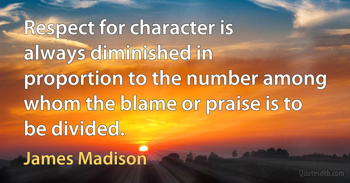 Respect for character is always diminished in proportion to the number among whom the blame or praise is to be divided. (James Madison)