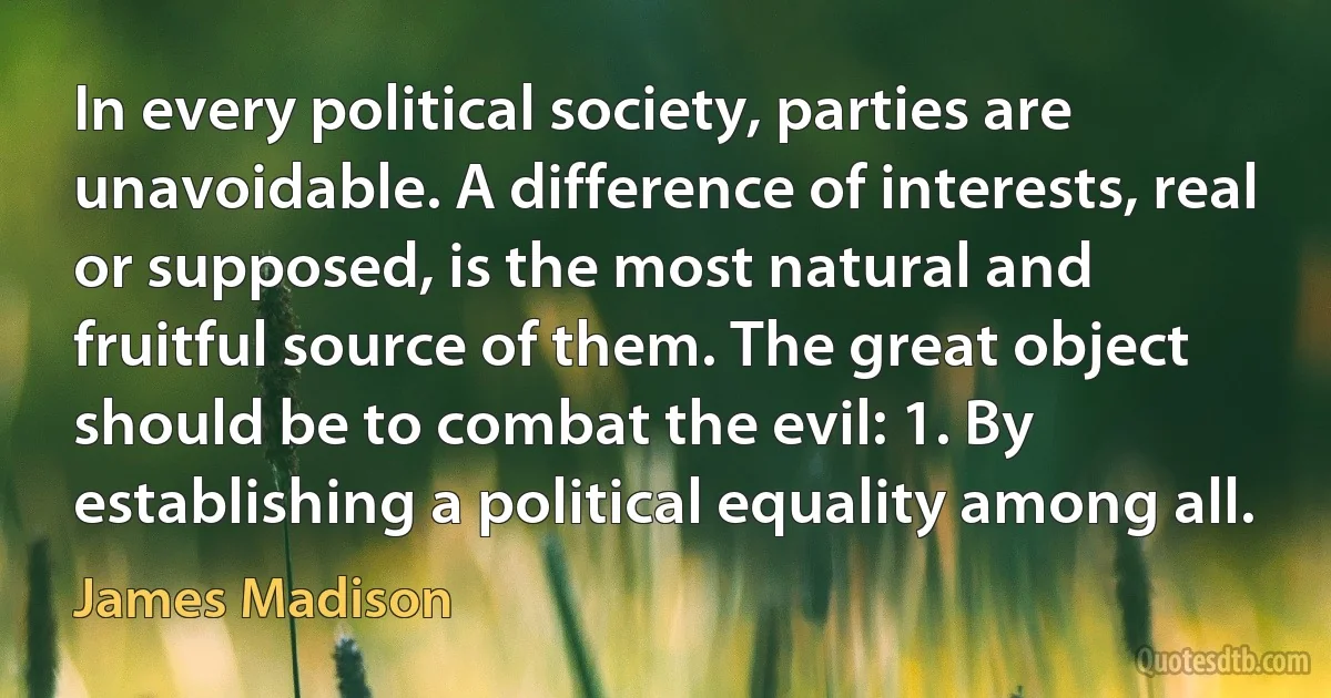 In every political society, parties are unavoidable. A difference of interests, real or supposed, is the most natural and fruitful source of them. The great object should be to combat the evil: 1. By establishing a political equality among all. (James Madison)