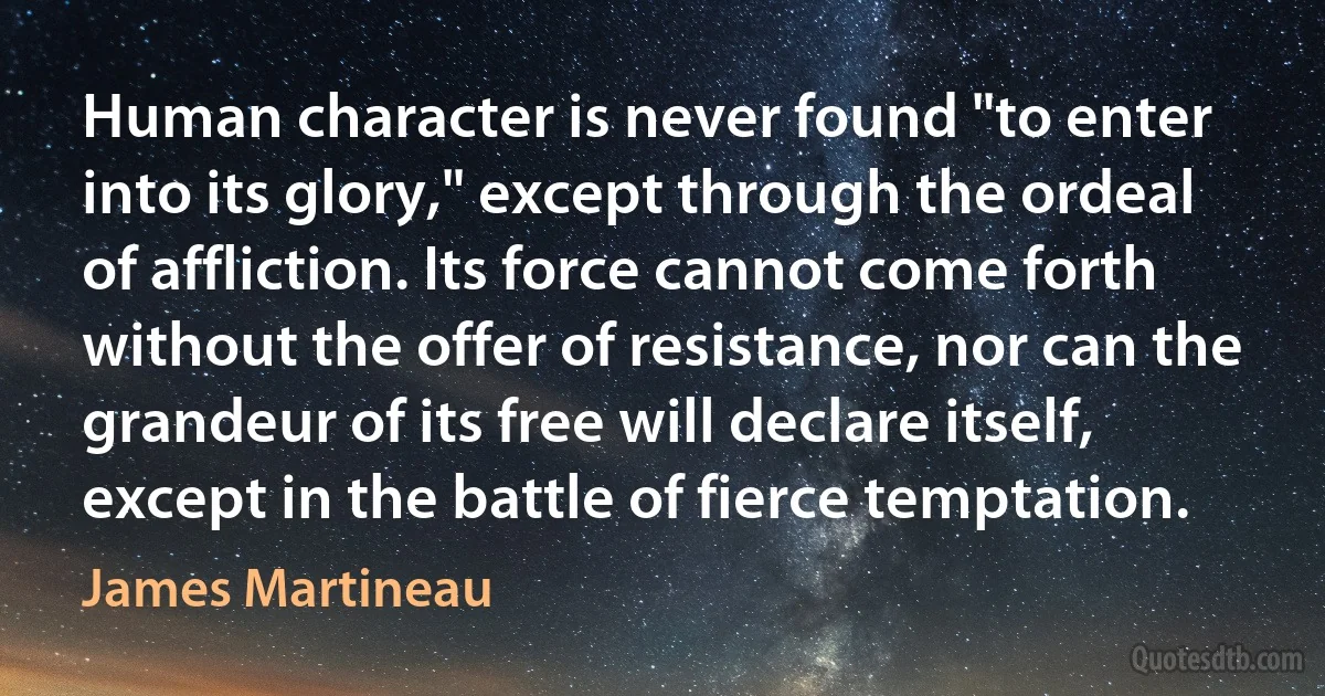 Human character is never found "to enter into its glory," except through the ordeal of affliction. Its force cannot come forth without the offer of resistance, nor can the grandeur of its free will declare itself, except in the battle of fierce temptation. (James Martineau)