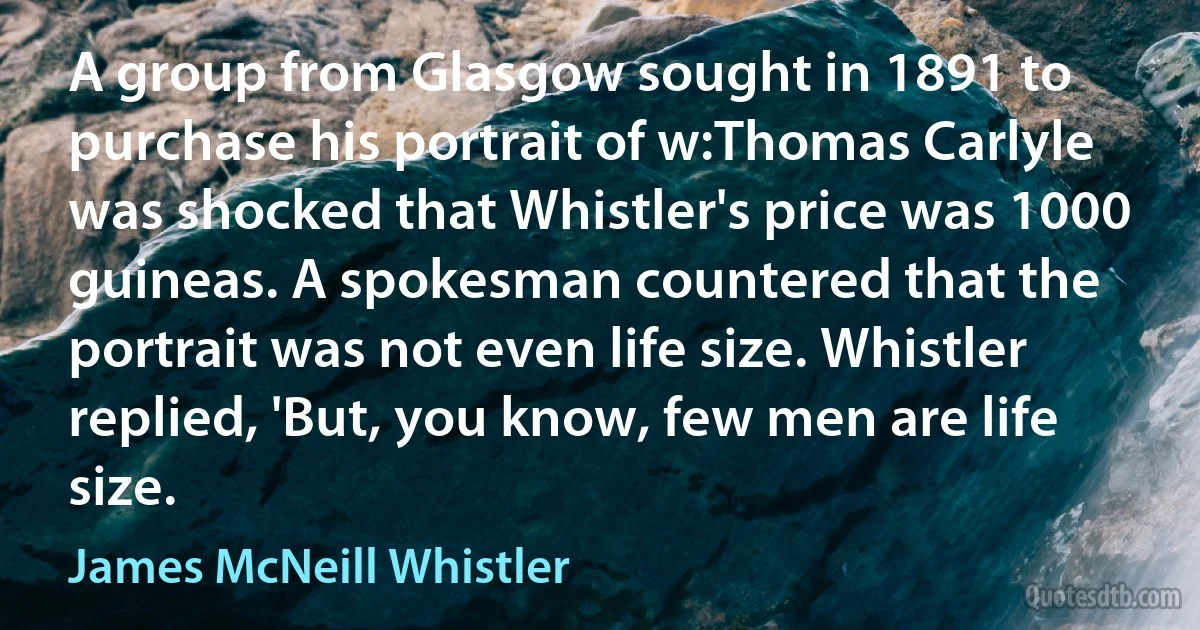 A group from Glasgow sought in 1891 to purchase his portrait of w:Thomas Carlyle was shocked that Whistler's price was 1000 guineas. A spokesman countered that the portrait was not even life size. Whistler replied, 'But, you know, few men are life size. (James McNeill Whistler)