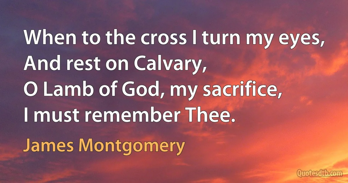 When to the cross I turn my eyes,
And rest on Calvary,
O Lamb of God, my sacrifice,
I must remember Thee. (James Montgomery)