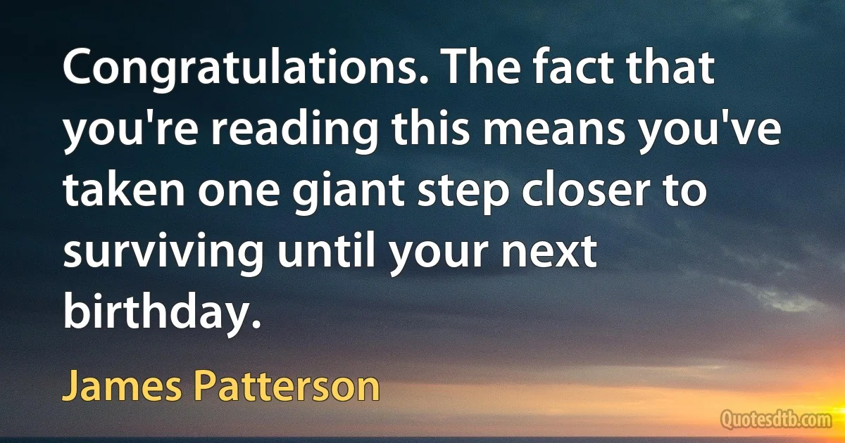 Congratulations. The fact that you're reading this means you've taken one giant step closer to surviving until your next birthday. (James Patterson)