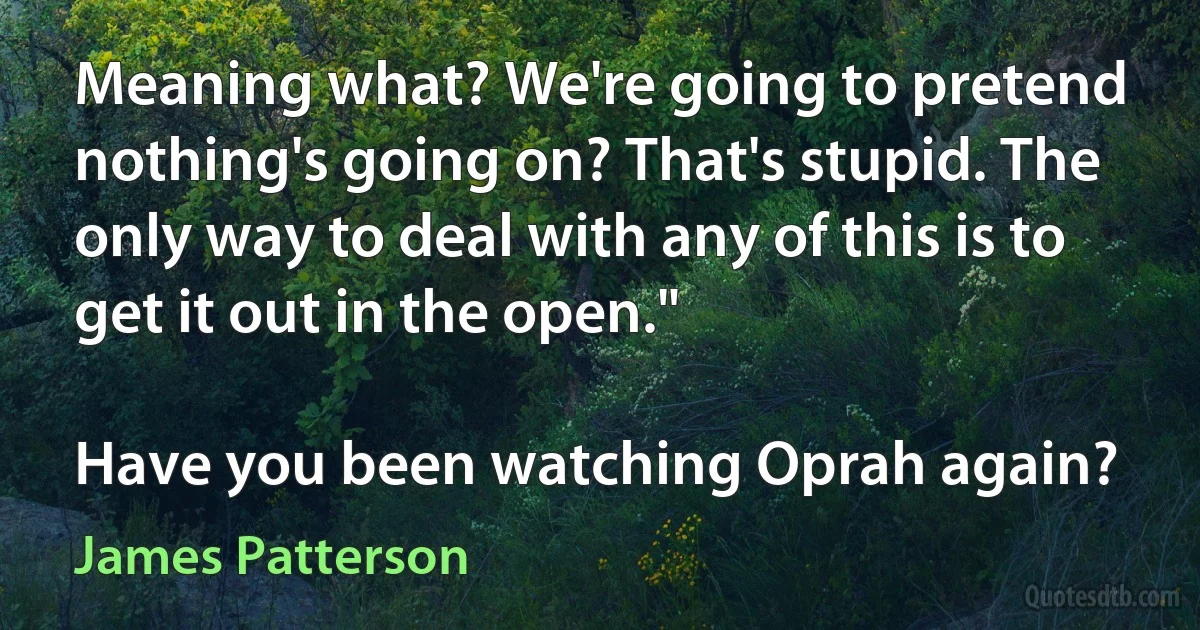 Meaning what? We're going to pretend nothing's going on? That's stupid. The only way to deal with any of this is to get it out in the open."

Have you been watching Oprah again? (James Patterson)