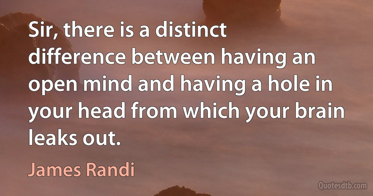 Sir, there is a distinct difference between having an open mind and having a hole in your head from which your brain leaks out. (James Randi)