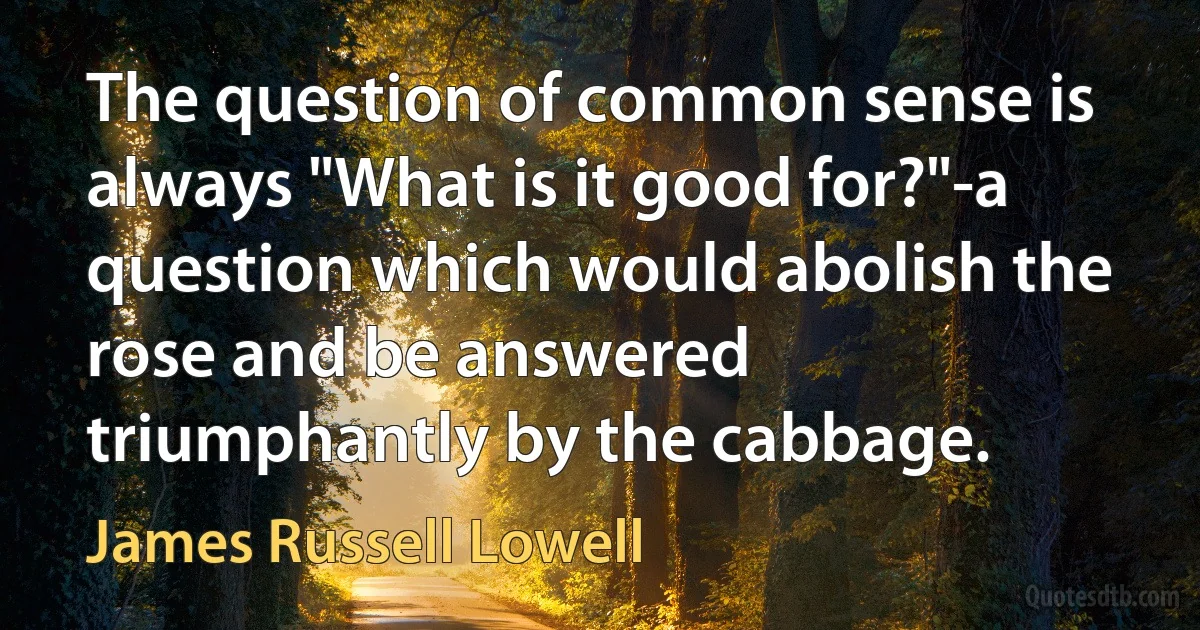 The question of common sense is always "What is it good for?"-a question which would abolish the rose and be answered triumphantly by the cabbage. (James Russell Lowell)