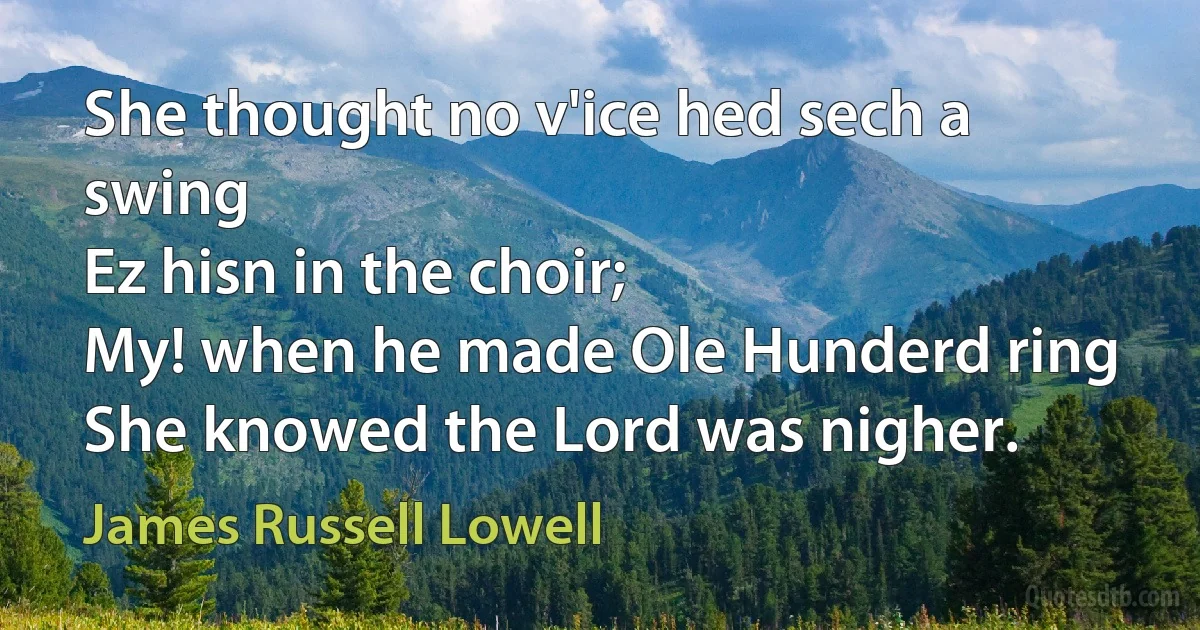 She thought no v'ice hed sech a swing
Ez hisn in the choir;
My! when he made Ole Hunderd ring
She knowed the Lord was nigher. (James Russell Lowell)