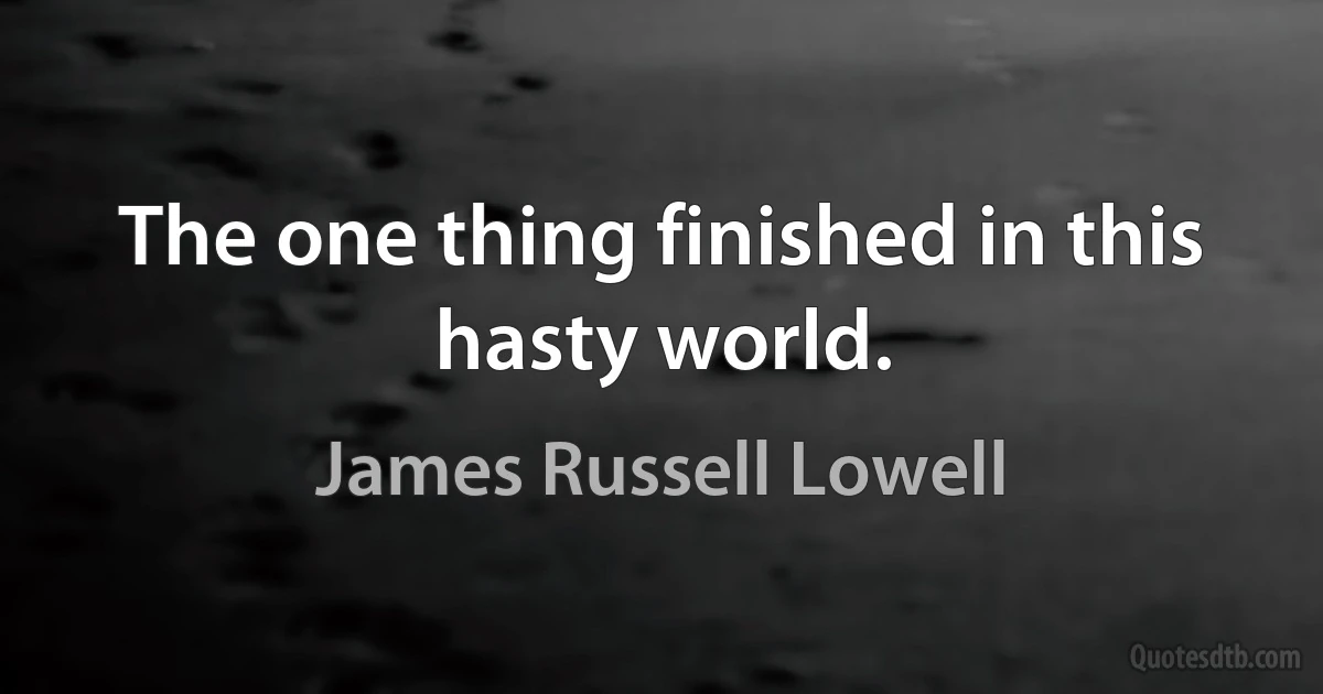 The one thing finished in this hasty world. (James Russell Lowell)