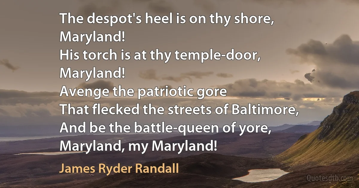 The despot's heel is on thy shore,
Maryland!
His torch is at thy temple-door,
Maryland!
Avenge the patriotic gore
That flecked the streets of Baltimore,
And be the battle-queen of yore,
Maryland, my Maryland! (James Ryder Randall)