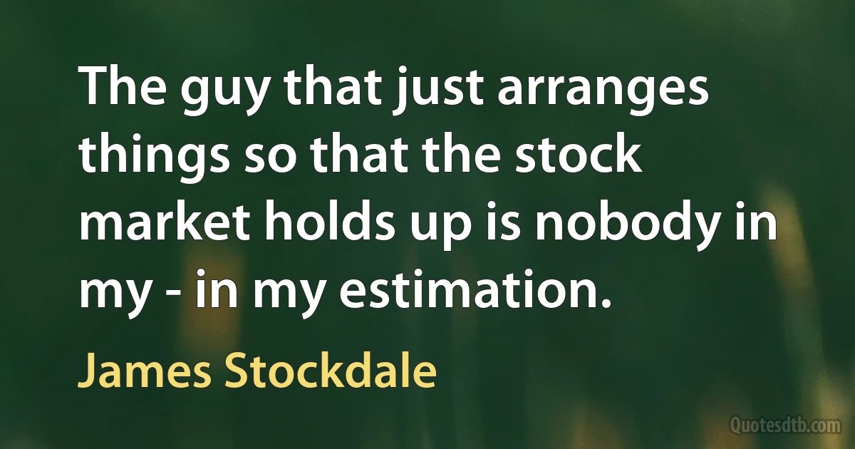 The guy that just arranges things so that the stock market holds up is nobody in my - in my estimation. (James Stockdale)