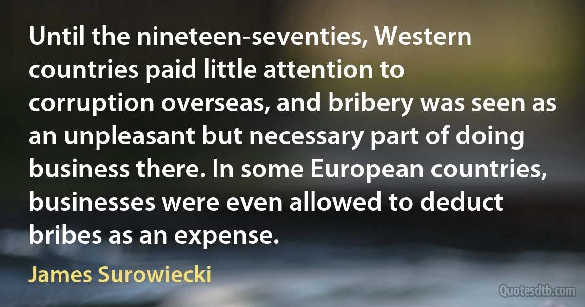 Until the nineteen-seventies, Western countries paid little attention to corruption overseas, and bribery was seen as an unpleasant but necessary part of doing business there. In some European countries, businesses were even allowed to deduct bribes as an expense. (James Surowiecki)