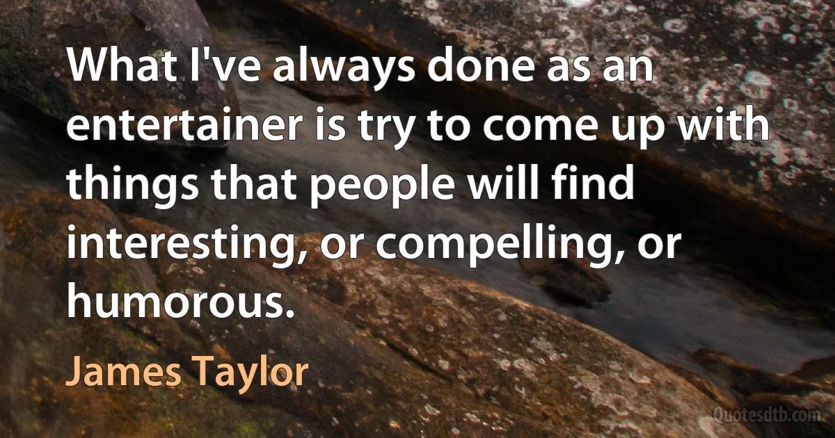 What I've always done as an entertainer is try to come up with things that people will find interesting, or compelling, or humorous. (James Taylor)