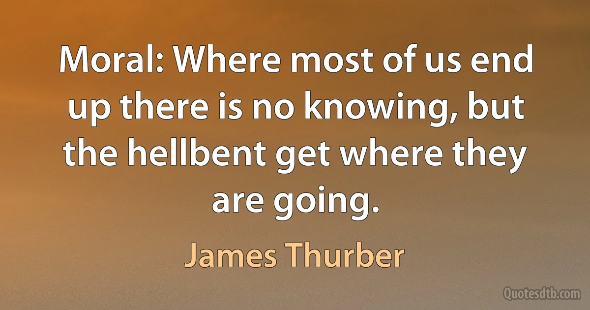 Moral: Where most of us end up there is no knowing, but the hellbent get where they are going. (James Thurber)