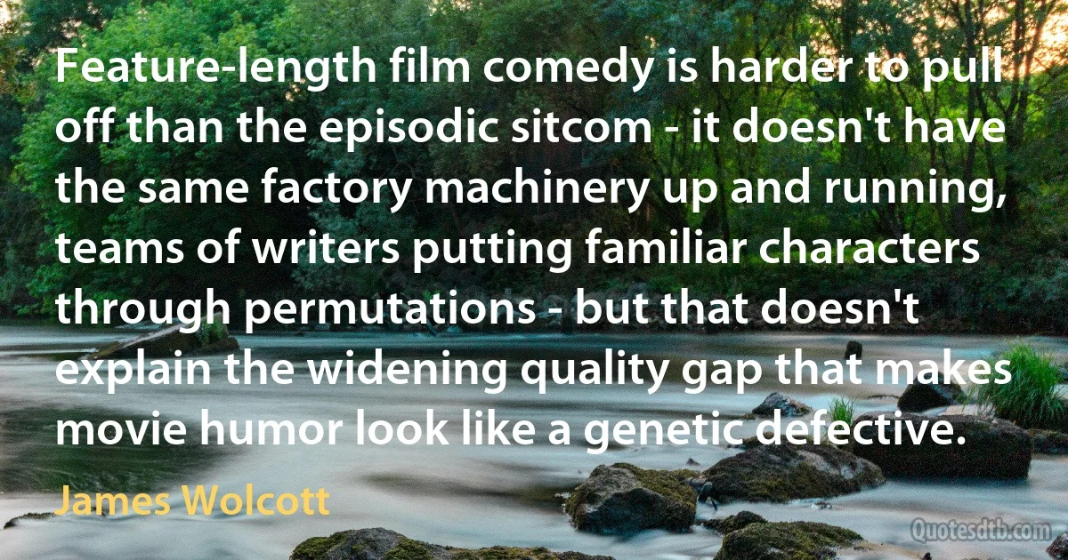 Feature-length film comedy is harder to pull off than the episodic sitcom - it doesn't have the same factory machinery up and running, teams of writers putting familiar characters through permutations - but that doesn't explain the widening quality gap that makes movie humor look like a genetic defective. (James Wolcott)