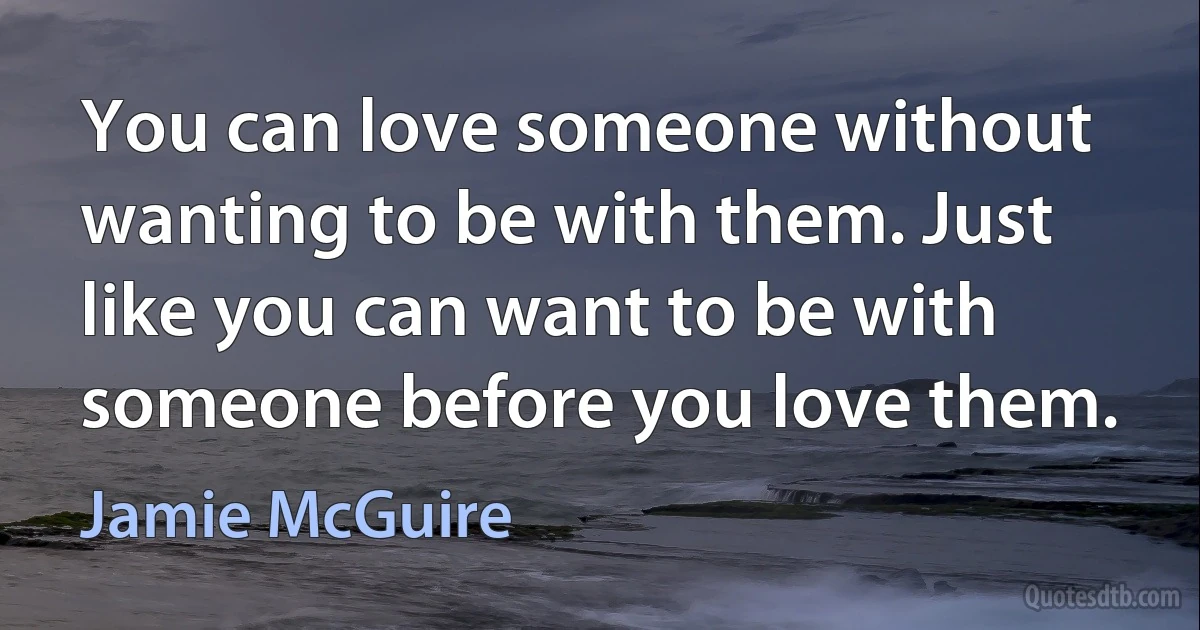 You can love someone without wanting to be with them. Just like you can want to be with someone before you love them. (Jamie McGuire)