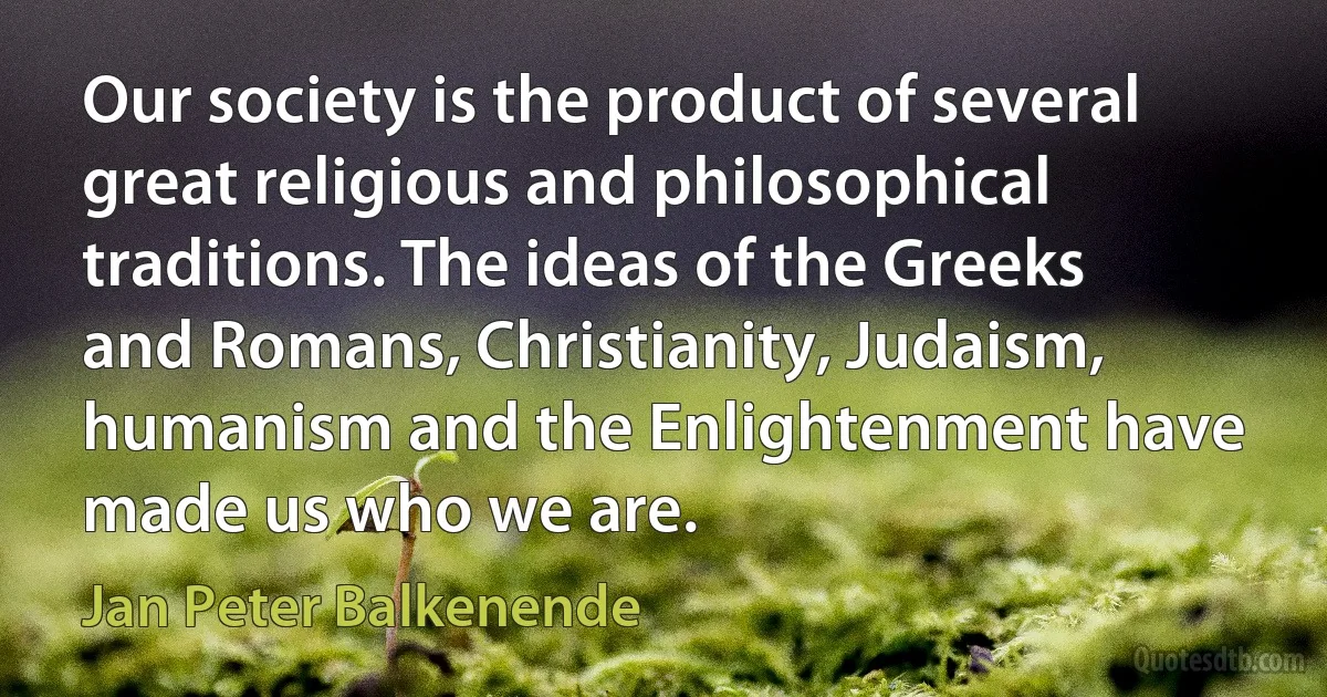 Our society is the product of several great religious and philosophical traditions. The ideas of the Greeks and Romans, Christianity, Judaism, humanism and the Enlightenment have made us who we are. (Jan Peter Balkenende)