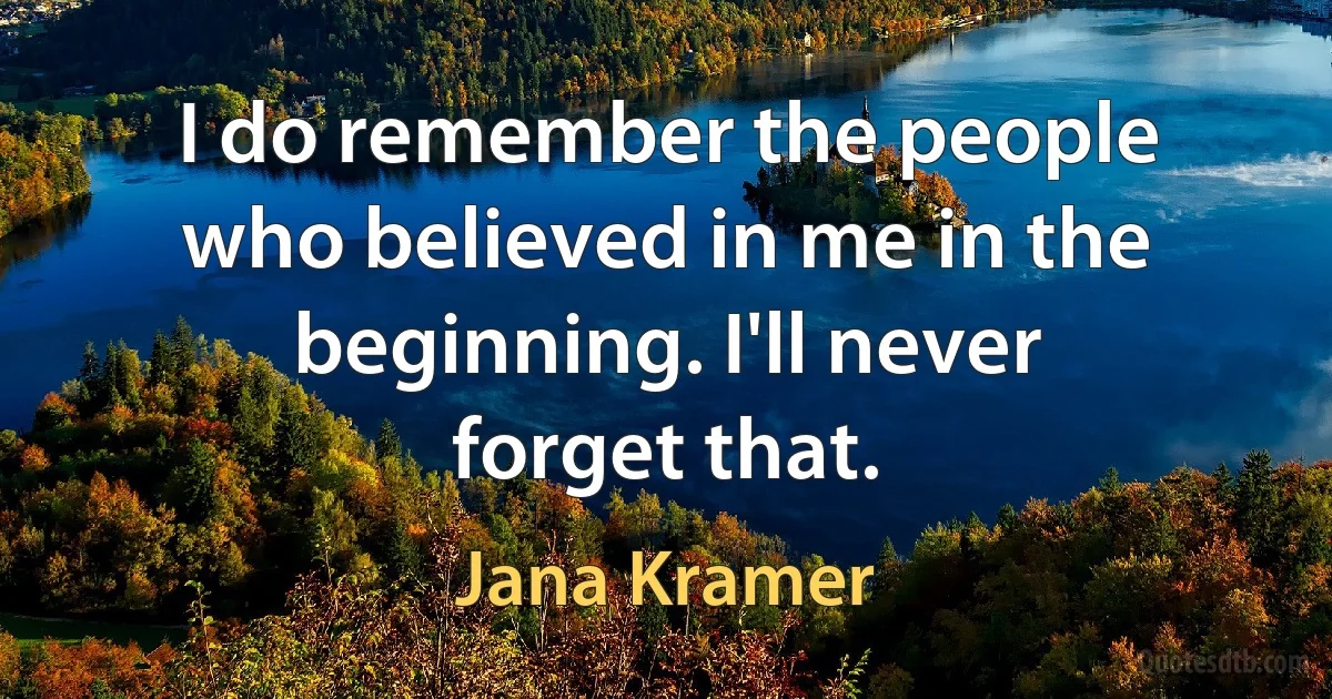 I do remember the people who believed in me in the beginning. I'll never forget that. (Jana Kramer)