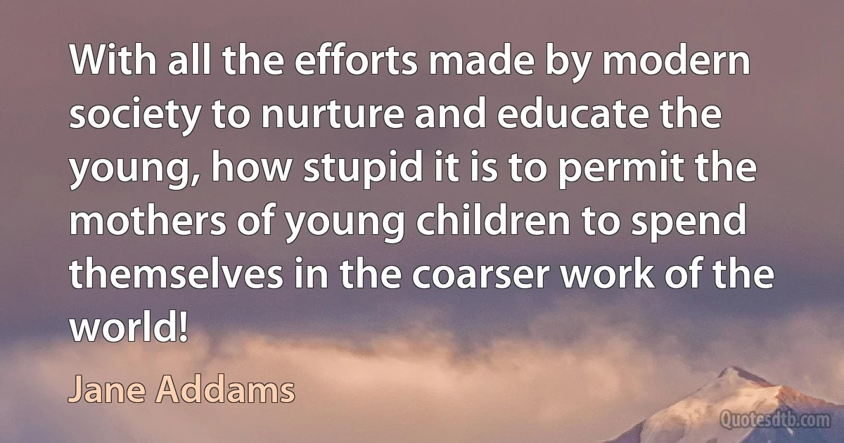 With all the efforts made by modern society to nurture and educate the young, how stupid it is to permit the mothers of young children to spend themselves in the coarser work of the world! (Jane Addams)