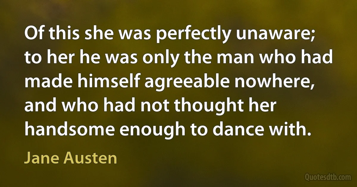 Of this she was perfectly unaware; to her he was only the man who had made himself agreeable nowhere, and who had not thought her handsome enough to dance with. (Jane Austen)