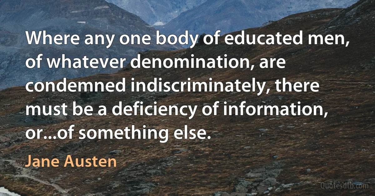 Where any one body of educated men, of whatever denomination, are condemned indiscriminately, there must be a deficiency of information, or...of something else. (Jane Austen)