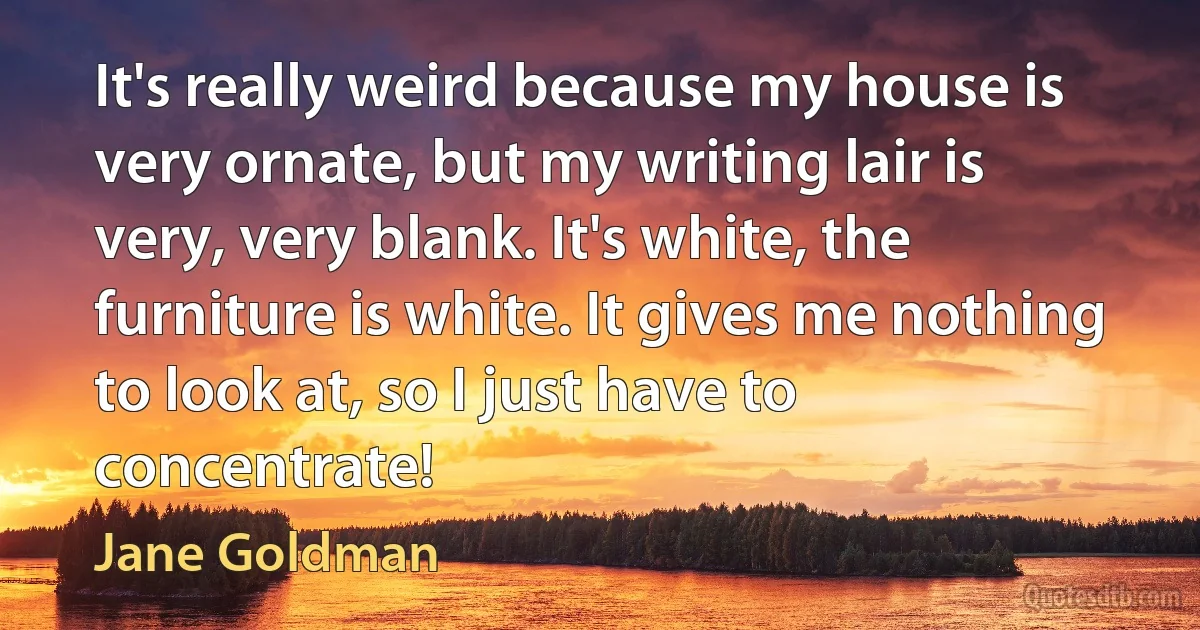 It's really weird because my house is very ornate, but my writing lair is very, very blank. It's white, the furniture is white. It gives me nothing to look at, so I just have to concentrate! (Jane Goldman)