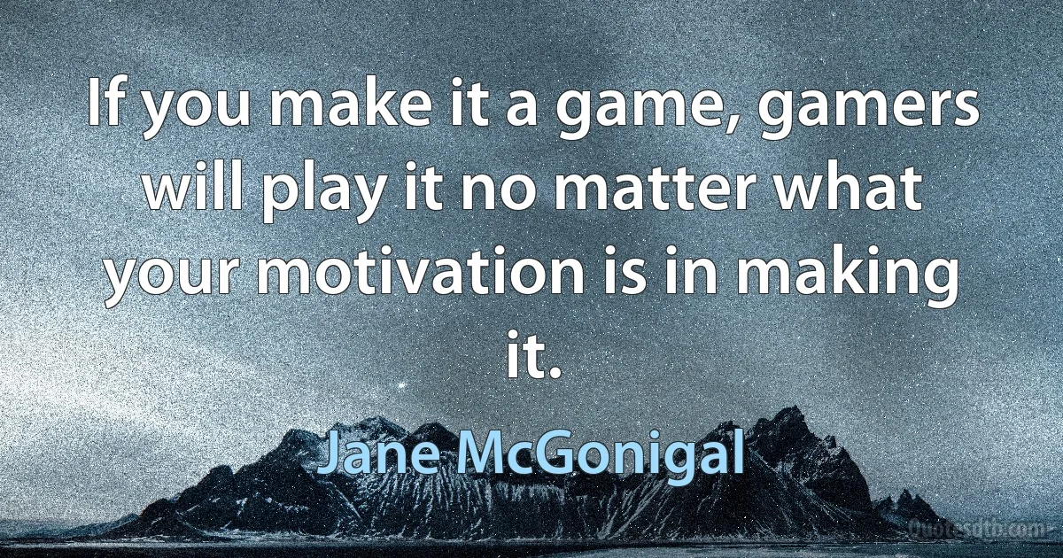 If you make it a game, gamers will play it no matter what your motivation is in making it. (Jane McGonigal)