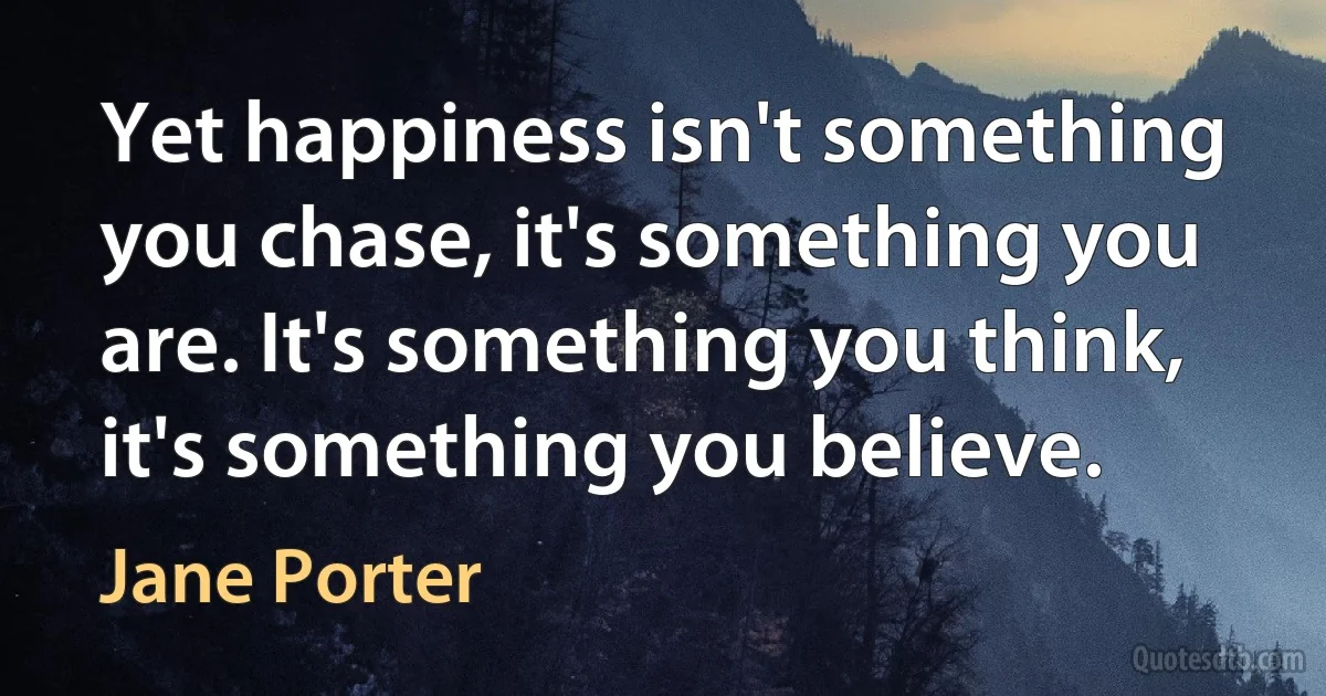 Yet happiness isn't something you chase, it's something you are. It's something you think, it's something you believe. (Jane Porter)