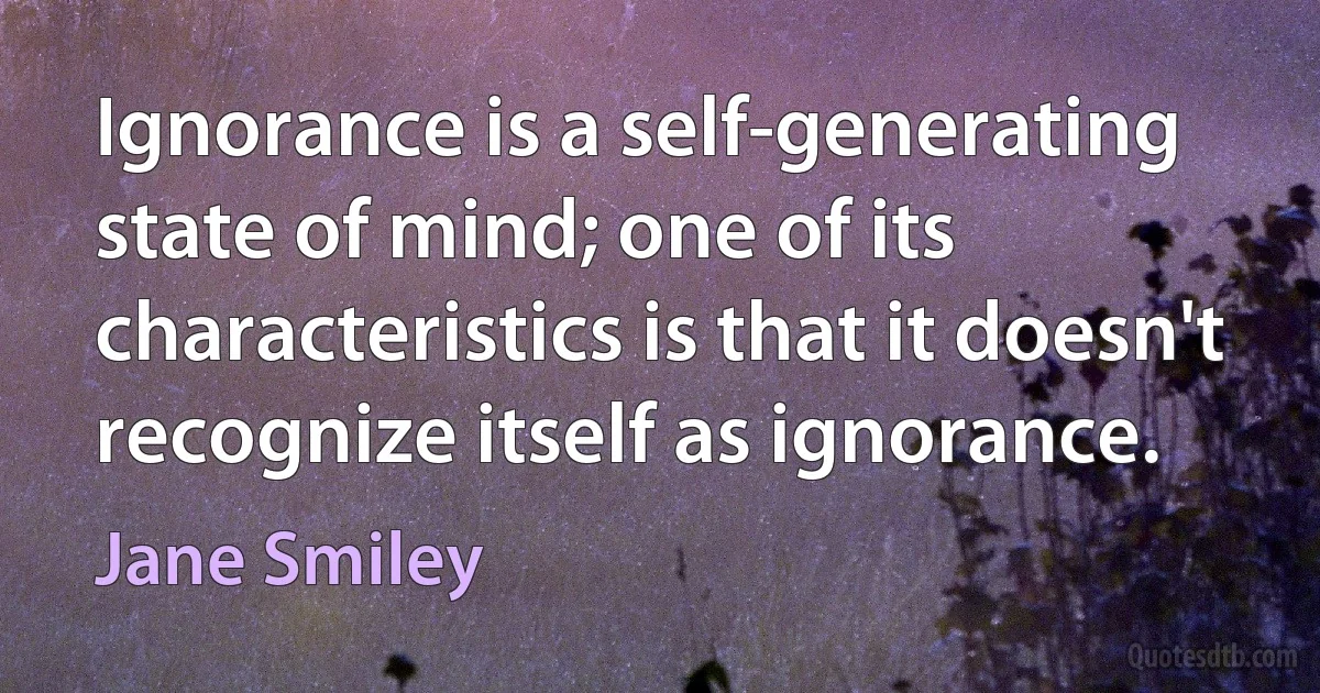 Ignorance is a self-generating state of mind; one of its characteristics is that it doesn't recognize itself as ignorance. (Jane Smiley)