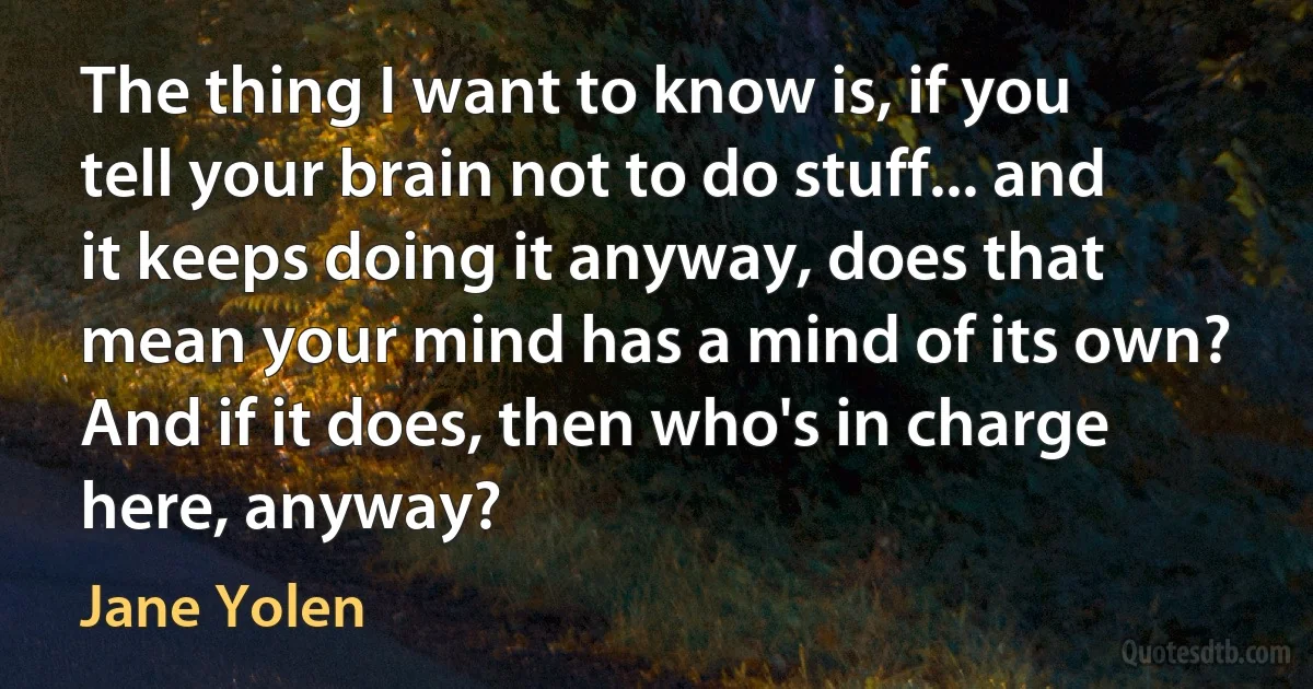 The thing I want to know is, if you tell your brain not to do stuff... and it keeps doing it anyway, does that mean your mind has a mind of its own? And if it does, then who's in charge here, anyway? (Jane Yolen)