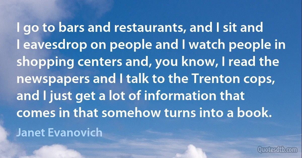 I go to bars and restaurants, and I sit and I eavesdrop on people and I watch people in shopping centers and, you know, I read the newspapers and I talk to the Trenton cops, and I just get a lot of information that comes in that somehow turns into a book. (Janet Evanovich)