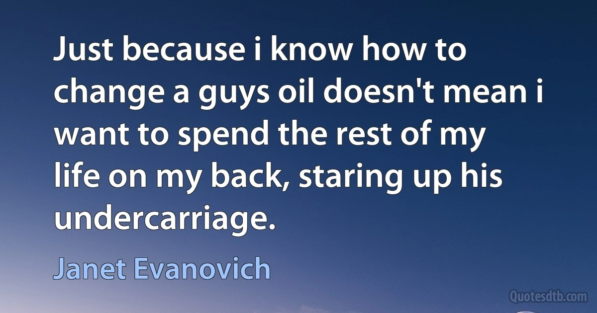 Just because i know how to change a guys oil doesn't mean i want to spend the rest of my life on my back, staring up his undercarriage. (Janet Evanovich)