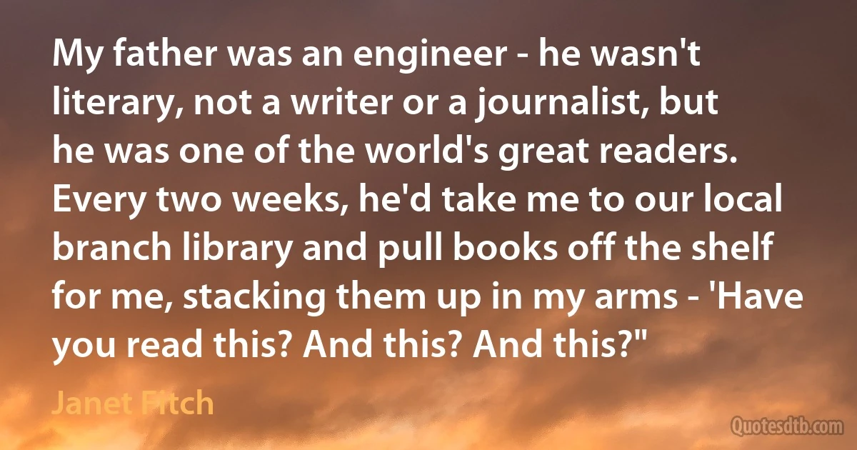 My father was an engineer - he wasn't literary, not a writer or a journalist, but he was one of the world's great readers. Every two weeks, he'd take me to our local branch library and pull books off the shelf for me, stacking them up in my arms - 'Have you read this? And this? And this?" (Janet Fitch)