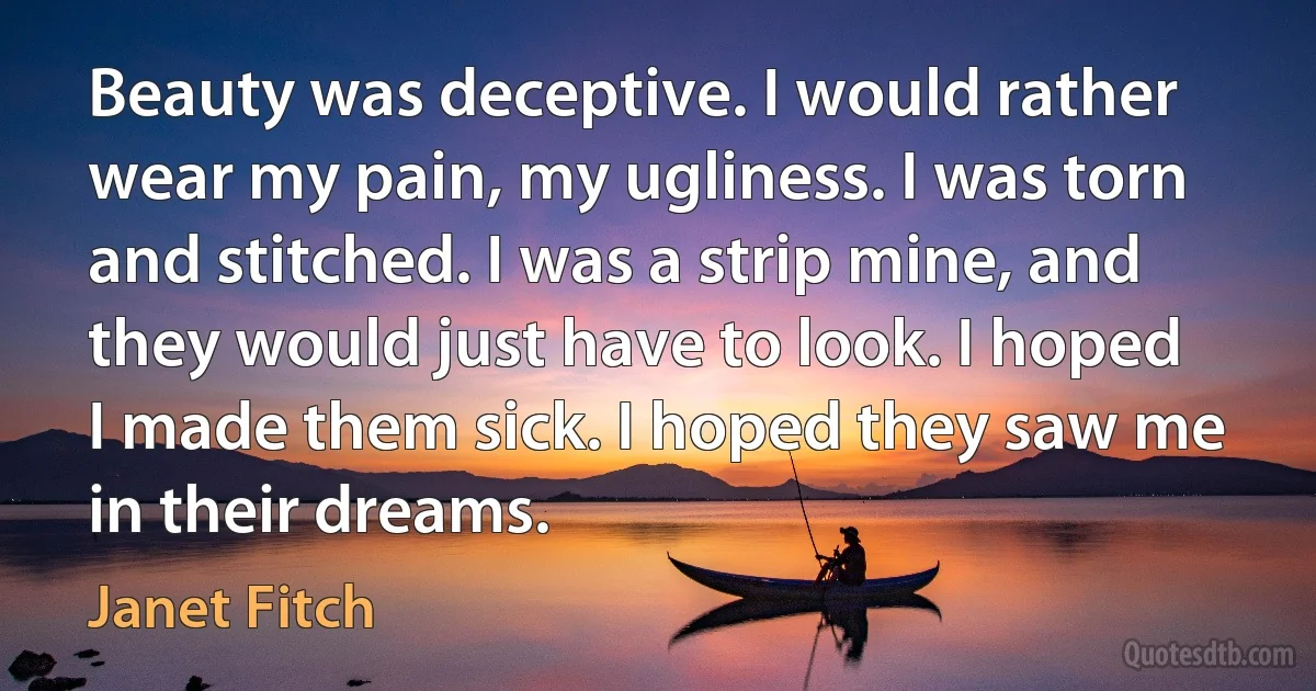 Beauty was deceptive. I would rather wear my pain, my ugliness. I was torn and stitched. I was a strip mine, and they would just have to look. I hoped I made them sick. I hoped they saw me in their dreams. (Janet Fitch)