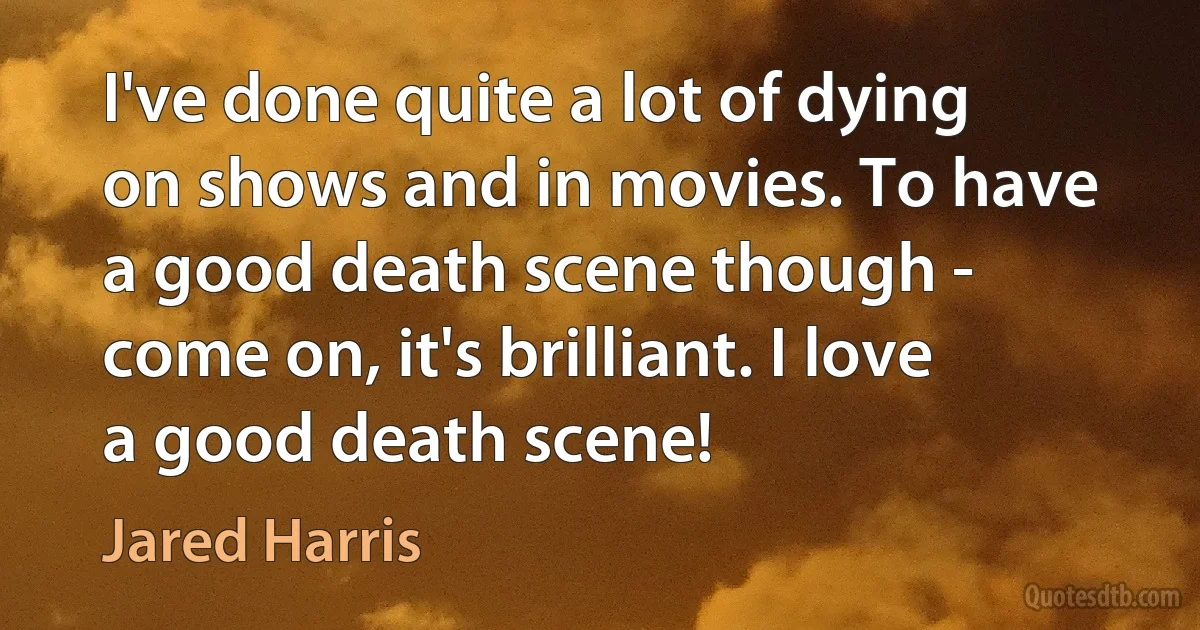 I've done quite a lot of dying on shows and in movies. To have a good death scene though - come on, it's brilliant. I love a good death scene! (Jared Harris)