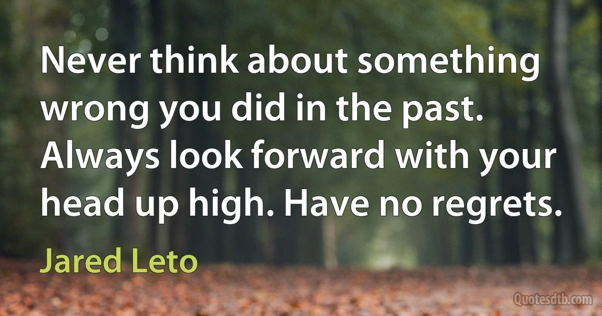 Never think about something wrong you did in the past. Always look forward with your head up high. Have no regrets. (Jared Leto)