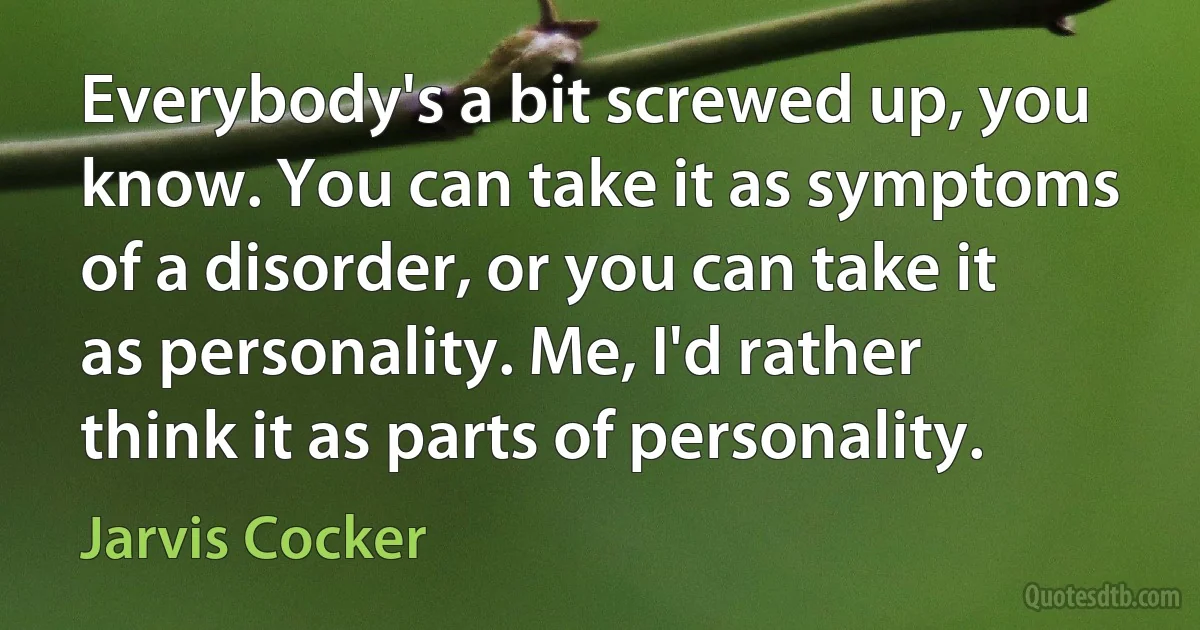 Everybody's a bit screwed up, you know. You can take it as symptoms of a disorder, or you can take it as personality. Me, I'd rather think it as parts of personality. (Jarvis Cocker)