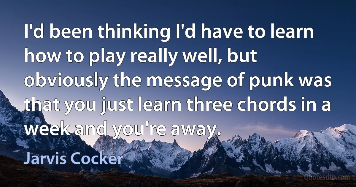 I'd been thinking I'd have to learn how to play really well, but obviously the message of punk was that you just learn three chords in a week and you're away. (Jarvis Cocker)