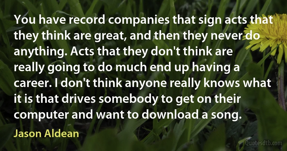 You have record companies that sign acts that they think are great, and then they never do anything. Acts that they don't think are really going to do much end up having a career. I don't think anyone really knows what it is that drives somebody to get on their computer and want to download a song. (Jason Aldean)