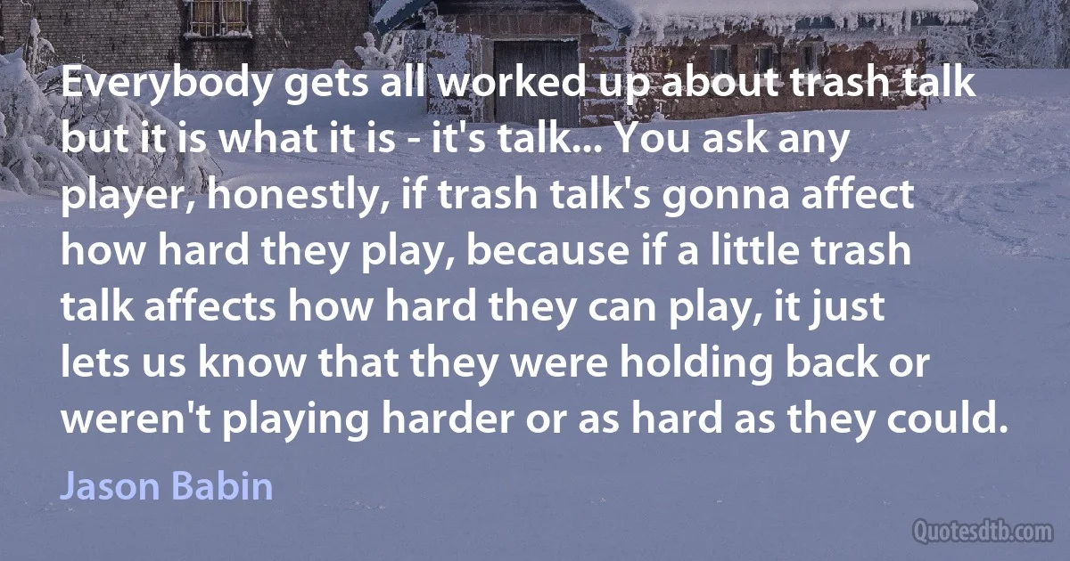 Everybody gets all worked up about trash talk but it is what it is - it's talk... You ask any player, honestly, if trash talk's gonna affect how hard they play, because if a little trash talk affects how hard they can play, it just lets us know that they were holding back or weren't playing harder or as hard as they could. (Jason Babin)