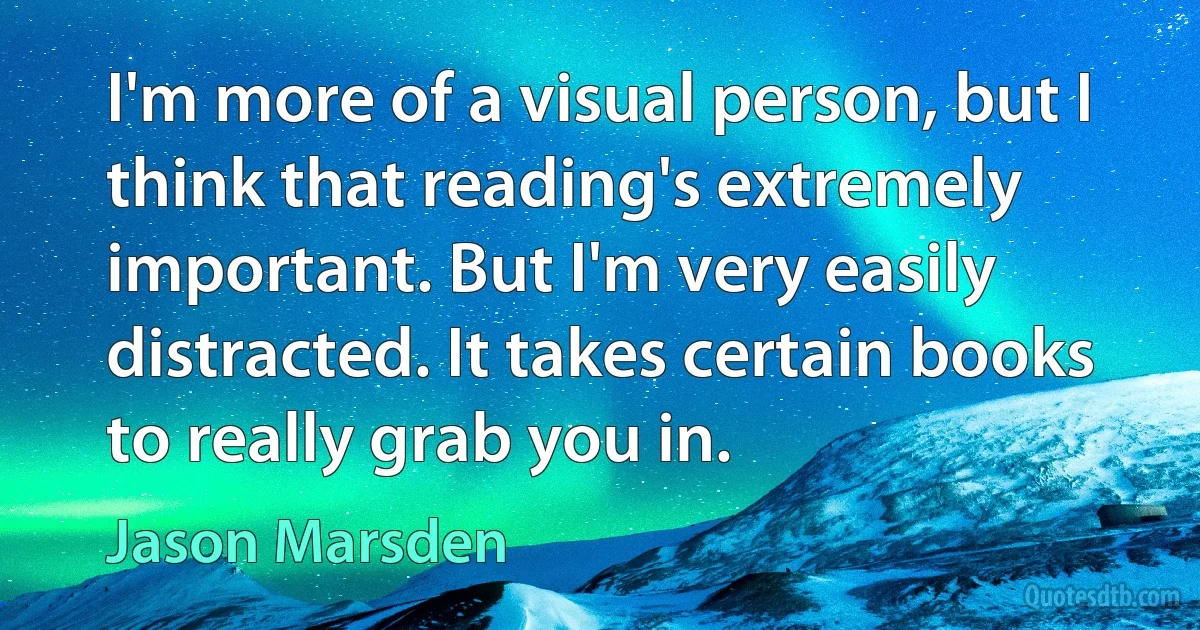 I'm more of a visual person, but I think that reading's extremely important. But I'm very easily distracted. It takes certain books to really grab you in. (Jason Marsden)