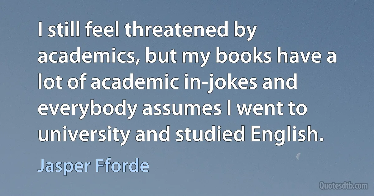 I still feel threatened by academics, but my books have a lot of academic in-jokes and everybody assumes I went to university and studied English. (Jasper Fforde)