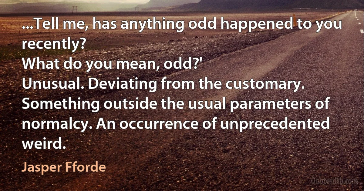 ...Tell me, has anything odd happened to you recently?
What do you mean, odd?'
Unusual. Deviating from the customary. Something outside the usual parameters of normalcy. An occurrence of unprecedented weird. (Jasper Fforde)