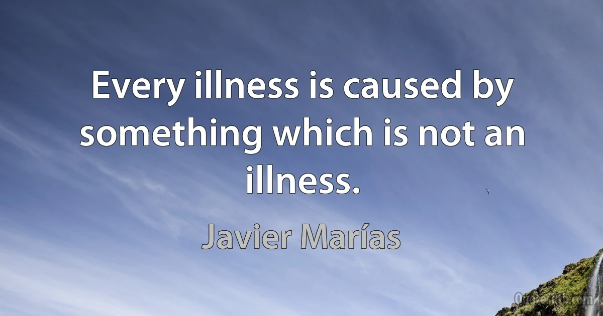 Every illness is caused by something which is not an illness. (Javier Marías)