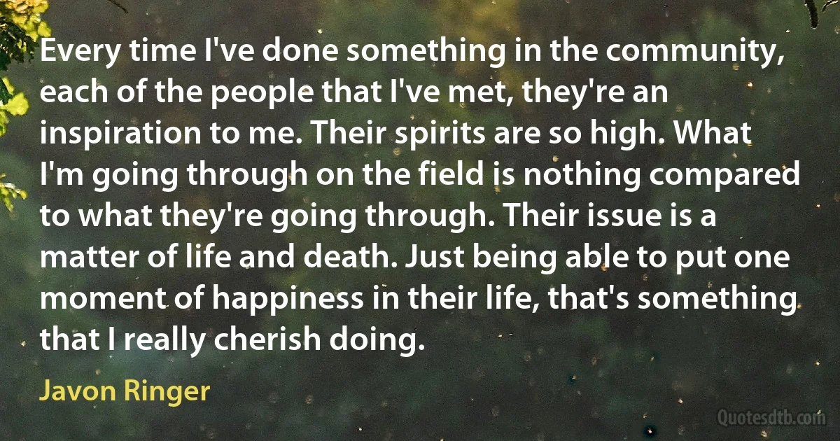 Every time I've done something in the community, each of the people that I've met, they're an inspiration to me. Their spirits are so high. What I'm going through on the field is nothing compared to what they're going through. Their issue is a matter of life and death. Just being able to put one moment of happiness in their life, that's something that I really cherish doing. (Javon Ringer)