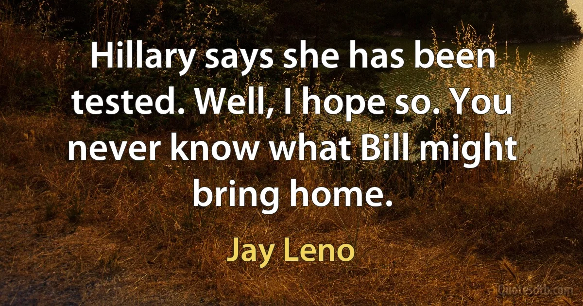 Hillary says she has been tested. Well, I hope so. You never know what Bill might bring home. (Jay Leno)