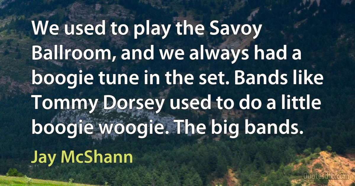 We used to play the Savoy Ballroom, and we always had a boogie tune in the set. Bands like Tommy Dorsey used to do a little boogie woogie. The big bands. (Jay McShann)