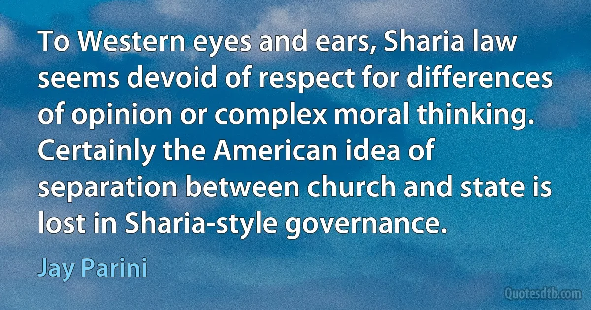 To Western eyes and ears, Sharia law seems devoid of respect for differences of opinion or complex moral thinking. Certainly the American idea of separation between church and state is lost in Sharia-style governance. (Jay Parini)