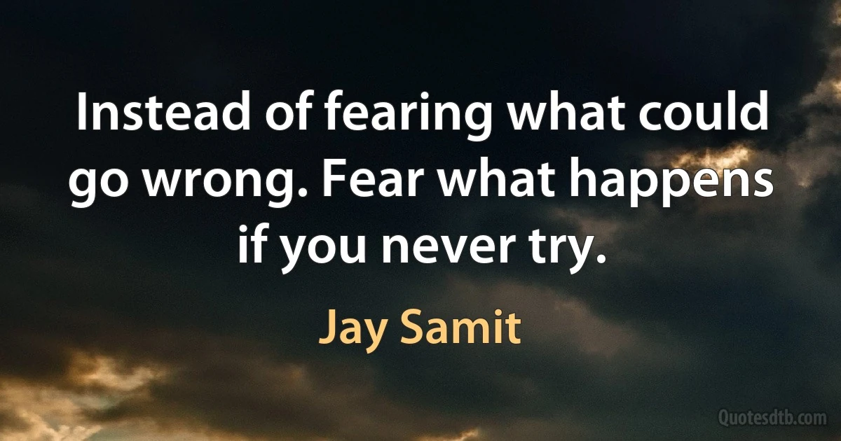 Instead of fearing what could go wrong. Fear what happens if you never try. (Jay Samit)