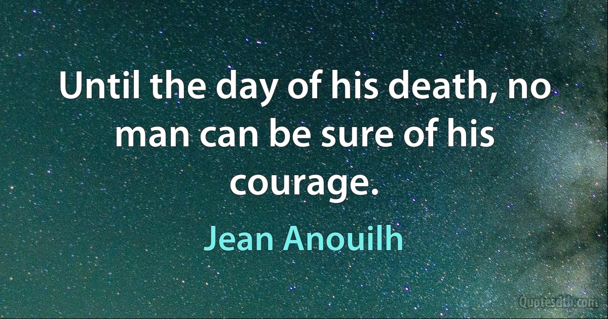 Until the day of his death, no man can be sure of his courage. (Jean Anouilh)