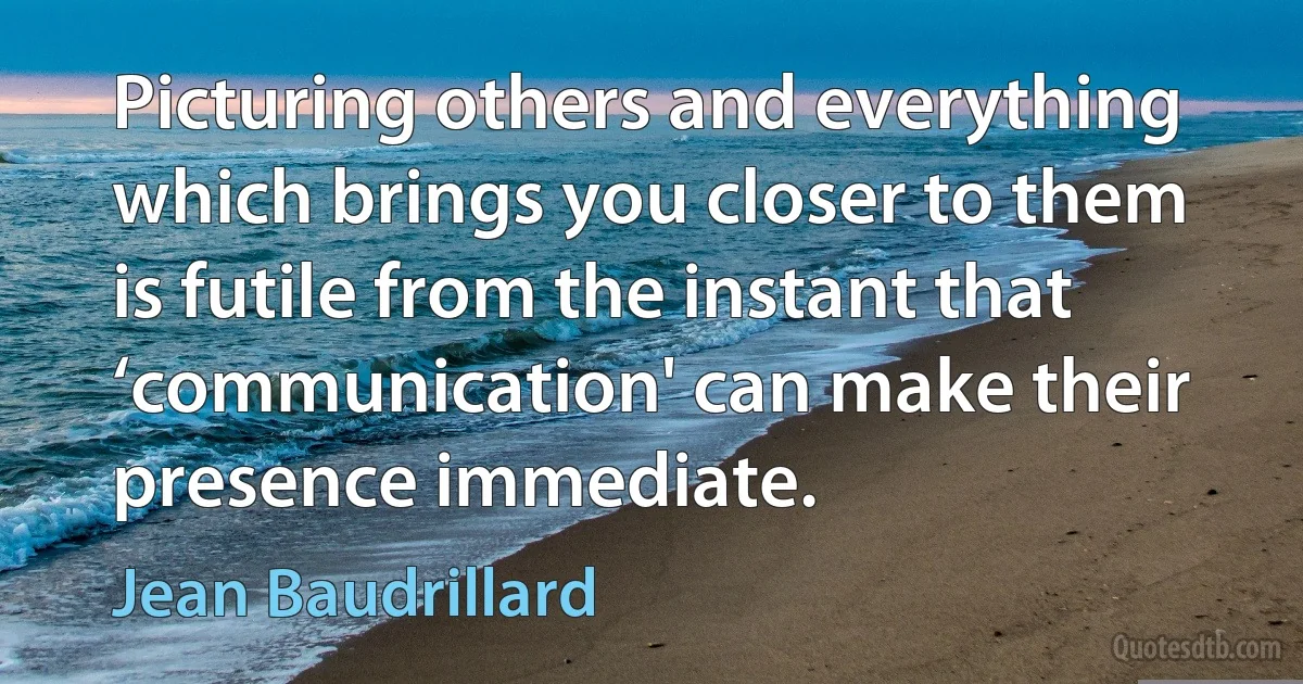 Picturing others and everything which brings you closer to them is futile from the instant that ‘communication' can make their presence immediate. (Jean Baudrillard)