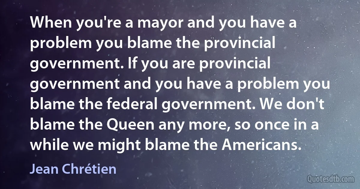 When you're a mayor and you have a problem you blame the provincial government. If you are provincial government and you have a problem you blame the federal government. We don't blame the Queen any more, so once in a while we might blame the Americans. (Jean Chrétien)